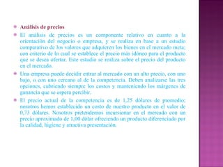 Análisis de precios El análisis de precios es un componente relativo en cuanto a la orientación del negocio o empresa, y se realiza en base a un estudio comparativo de los valores que adquieren los bienes en el mercado meta; con criterio de lo cual se establece el precio más idóneo para el producto que se desea ofertar. Este estudio se realiza sobre el precio del producto en el mercado. Una empresa puede decidir entrar al mercado con un alto precio, con uno bajo, o con uno cercano al de la competencia. Deben analizarse las tres opciones, cubriendo siempre los costos y manteniendo los márgenes de ganancia que se espera percibir. El precio actual de la competencia es de 1,25 dólares de promedio; nosotros hemos establecido un costo de nuestro producto en el valor de 0,73 dólares. Nosotros pretendemos incursionar en el mercado con un precio aproximado de 1,00 dólar ofreciendo un producto diferenciado por la calidad, higiene y atractiva presentación. 