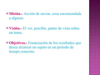 Misión.-   Acción de enviar, cosa encomendada a alguien. Visión.-   El ver, percibir, punto de vista sobre un tema. Objetivos.-   Enunciación de los resultados que desea alcanzar un sujeto en un periodo de tiempo concreto. 