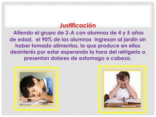 Justificación
Atiendo el grupo de 2-A con alumnos de 4 y 5 años
de edad, el 90% de los alumnos ingresan al jardín sin
haber tomado alimentos, lo que produce en ellos
desinterés por estar esperando la hora del refrigerio o
presentan dolores de estomago o cabeza.
 