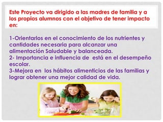 Este Proyecto va dirigido a las madres de familia y a
los propios alumnos con el objetivo de tener impacto
en:
1-Orientarlos en el conocimiento de los nutrientes y
cantidades necesaria para alcanzar una
alimentación Saludable y balanceada.
2- Importancia e influencia de está en el desempeño
escolar.
3-Mejora en los hábitos alimenticios de las familias y
lograr obtener una mejor calidad de vida.
 
