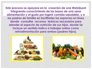 Este proceso se apoyara en la creación de una WebQuest
integrando conocimiento de las bases de una sana
alimentación y el gusto por ingerir comida saludable, y a
los padres de familia en facilitarles los espacios en línea
donde consultar recursos teóricos necesarios para
atender el aspecto de nutrición de sus hijos, donde Se
incluye un sentido lúdico a trabajar online como
retroalimentación para ambos (padres hijos).
 
