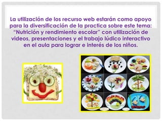 La utilización de los recurso web estarán como apoyo
para la diversificación de la practica sobre este tema:
“Nutrición y rendimiento escolar” con utilización de
videos, presentaciones y el trabajo lúdico interactivo
en el aula para lograr e interés de los niños.
 