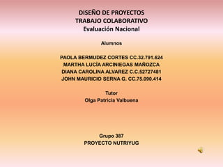DISEÑO DE PROYECTOS
     TRABAJO COLABORATIVO
       Evaluación Nacional

              Alumnos

PAOLA BERMUDEZ CORTES CC.32.791.624
 MARTHA LUCÍA ARCINIEGAS MAÑOZCA
 DIANA CAROLINA ALVAREZ C.C.52727481
JOHN MAURICIO SERNA G. CC.75.090.414

                Tutor
        Olga Patricia Valbuena




            Grupo 387
        PROYECTO NUTRIYUG
 