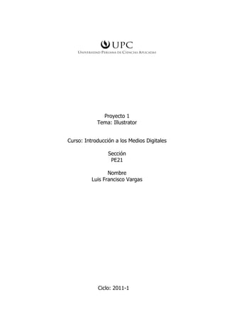 Proyecto 1
            Tema: Illustrator


Curso: Introducción a los Medios Digitales

                 Sección
                  PE21

                 Nombre
          Luis Francisco Vargas




            Ciclo: 2011-1
 