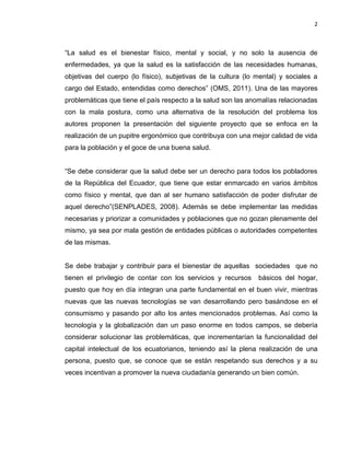 2
“La salud es el bienestar físico, mental y social, y no solo la ausencia de
enfermedades, ya que la salud es la satisfacción de las necesidades humanas,
objetivas del cuerpo (lo físico), subjetivas de la cultura (lo mental) y sociales a
cargo del Estado, entendidas como derechos” (OMS, 2011). Una de las mayores
problemáticas que tiene el país respecto a la salud son las anomalías relacionadas
con la mala postura, como una alternativa de la resolución del problema los
autores proponen la presentación del siguiente proyecto que se enfoca en la
realización de un pupitre ergonómico que contribuya con una mejor calidad de vida
para la población y el goce de una buena salud.
“Se debe considerar que la salud debe ser un derecho para todos los pobladores
de la República del Ecuador, que tiene que estar enmarcado en varios ámbitos
como físico y mental, que dan al ser humano satisfacción de poder disfrutar de
aquel derecho”(SENPLADES, 2008). Además se debe implementar las medidas
necesarias y priorizar a comunidades y poblaciones que no gozan plenamente del
mismo, ya sea por mala gestión de entidades públicas o autoridades competentes
de las mismas.
Se debe trabajar y contribuir para el bienestar de aquellas sociedades que no
tienen el privilegio de contar con los servicios y recursos básicos del hogar,
puesto que hoy en día integran una parte fundamental en el buen vivir, mientras
nuevas que las nuevas tecnologías se van desarrollando pero basándose en el
consumismo y pasando por alto los antes mencionados problemas. Así como la
tecnología y la globalización dan un paso enorme en todos campos, se debería
considerar solucionar las problemáticas, que incrementarían la funcionalidad del
capital intelectual de los ecuatorianos, teniendo así la plena realización de una
persona, puesto que, se conoce que se están respetando sus derechos y a su
veces incentivan a promover la nueva ciudadanía generando un bien común.
 