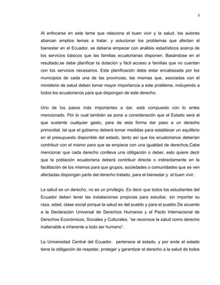 3
Al enfocarse en este tema que relaciona el buen vivir y la salud, los autores
abarcan amplios temas a tratar, y solucionar los problemas que afectan el
bienestar en el Ecuador, se debería empezar con análisis estadísticos acerca de
los servicios básicos que las familias ecuatorianas disponen. Basándose en el
resultado,se debe planificar la dotación y fácil acceso a familias que no cuentan
con los servicios necesarios. Esta planificación debe estar encabezada por los
municipios de cada una de las provincias, las mismas que, asociadas con el
ministerio de salud deben tomar mayor importancia a este problema, incluyendo a
todos los ecuatorianos para que dispongan de este derecho.
Uno de los pasos más importantes a dar, está compuesto con lo antes
mencionado. Por lo cual también se pone a consideración que el Estado será el
que sustente cualquier gasto, para de esta forma dar paso a un derecho
primordial, tal que el gobierno deberá tomar medidas para establecer un equilibrio
en el presupuesto disponible del estado, tanto así que los ecuatorianos deberían
contribuir con el mismo para que se empiece con una igualdad de derechos.Cabe
mencionar que cada derecho conlleva una obligación o deber, esto quiere decir
que la población ecuatoriana deberá contribuir directa o indirectamente en la
facilitación de los mismos para que grupos, sociedades o comunidades que se ven
afectadas dispongan parte del derecho tratado, para el bienestar y el buen vivir.
La salud es un derecho, no es un privilegio. Es decir que todos los estudiantes del
Ecuador deben tener las instalaciones propicias para estudiar, sin importar su
raza, edad, clase social porque la salud es del pueblo y para el pueblo.De acuerdo
a la Declaración Universal de Derechos Humanos y el Pacto Internacional de
Derechos Económicos, Sociales y Culturales, “se reconoce la salud como derecho
inalienable e inherente a todo ser humano”.
La Universidad Central del Ecuador, pertenece al estado, y por ende el estado
tiene la obligación de respetar, proteger y garantizar el derecho a la salud de todos
 