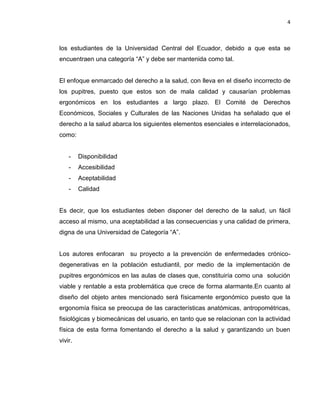 4
los estudiantes de la Universidad Central del Ecuador, debido a que esta se
encuentraen una categoría “A” y debe ser mantenida como tal.
El enfoque enmarcado del derecho a la salud, con lleva en el diseño incorrecto de
los pupitres, puesto que estos son de mala calidad y causarían problemas
ergonómicos en los estudiantes a largo plazo. El Comité de Derechos
Económicos, Sociales y Culturales de las Naciones Unidas ha señalado que el
derecho a la salud abarca los siguientes elementos esenciales e interrelacionados,
como:
- Disponibilidad
- Accesibilidad
- Aceptabilidad
- Calidad
Es decir, que los estudiantes deben disponer del derecho de la salud, un fácil
acceso al mismo, una aceptabilidad a las consecuencias y una calidad de primera,
digna de una Universidad de Categoría “A”.
Los autores enfocaran su proyecto a la prevención de enfermedades crónico-
degenerativas en la población estudiantil, por medio de la implementación de
pupitres ergonómicos en las aulas de clases que, constituiría como una solución
viable y rentable a esta problemática que crece de forma alarmante.En cuanto al
diseño del objeto antes mencionado será físicamente ergonómico puesto que la
ergonomía física se preocupa de las características anatómicas, antropométricas,
fisiológicas y biomecánicas del usuario, en tanto que se relacionan con la actividad
física de esta forma fomentando el derecho a la salud y garantizando un buen
vivir.
 