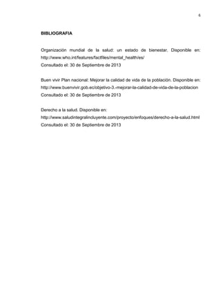 6
BIBLIOGRAFIA
Organización mundial de la salud: un estado de bienestar. Disponible en:
http://www.who.int/features/factfiles/mental_health/es/
Consultado el: 30 de Septiembre de 2013
Buen vivir Plan nacional: Mejorar la calidad de vida de la población. Disponible en:
http://www.buenvivir.gob.ec/objetivo-3.-mejorar-la-calidad-de-vida-de-la-poblacion
Consultado el: 30 de Septiembre de 2013
Derecho a la salud. Disponible en:
http://www.saludintegralincluyente.com/proyecto/enfoques/derecho-a-la-salud.html
Consultado el: 30 de Septiembre de 2013
 