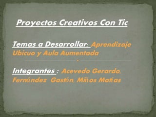 Proyectos Creativos Con Tic
Temas a Desarrollar: Aprendizaje
Ubicuo y Aula Aumentada
Integrantes : Acevedo Gerardo,
Fernández Gastón, Miños Matías
 
