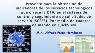 Proyecto para la obtención de
indicadores de los servicios tecnológicos
que ofrece la DTIC en el sistema de
control y seguimiento de solicitudes de
servicio (SCSSS). Por medio de cuadros
de mando en QlickView
M.A. Alfredo Palma Hernández
 