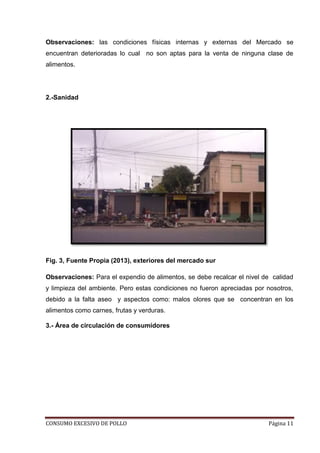 CONSUMO EXCESIVO DE POLLO Página 11
Observaciones: las condiciones físicas internas y externas del Mercado se
encuentran deterioradas lo cual no son aptas para la venta de ninguna clase de
alimentos.
2.-Sanidad
Fig. 3, Fuente Propia (2013), exteriores del mercado sur
Observaciones: Para el expendio de alimentos, se debe recalcar el nivel de calidad
y limpieza del ambiente. Pero estas condiciones no fueron apreciadas por nosotros,
debido a la falta aseo y aspectos como: malos olores que se concentran en los
alimentos como carnes, frutas y verduras.
3.- Área de circulación de consumidores
 