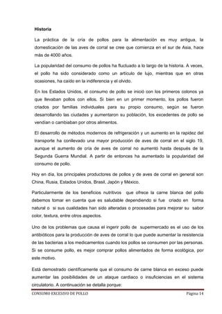 CONSUMO EXCESIVO DE POLLO Página 14
Historia
La práctica de la cría de pollos para la alimentación es muy antigua, la
domesticación de las aves de corral se cree que comienza en el sur de Asia, hace
más de 4000 años.
La popularidad del consumo de pollos ha fluctuado a lo largo de la historia. A veces,
el pollo ha sido considerado como un artículo de lujo, mientras que en otras
ocasiones, ha caído en la indiferencia y el olvido.
En los Estados Unidos, el consumo de pollo se inició con los primeros colonos ya
que llevaban pollos con ellos. Si bien en un primer momento, los pollos fueron
criados por familias individuales para su propio consumo, según se fueron
desarrollando las ciudades y aumentaron su población, los excedentes de pollo se
vendían o cambiaban por otros alimentos.
El desarrollo de métodos modernos de refrigeración y un aumento en la rapidez del
transporte ha conllevado una mayor producción de aves de corral en el siglo 19,
aunque el aumento de cría de aves de corral no aumentó hasta después de la
Segunda Guerra Mundial. A partir de entonces ha aumentado la popularidad del
consumo de pollo.
Hoy en día, los principales productores de pollos y de aves de corral en general son
China, Rusia, Estados Unidos, Brasil, Japón y México.
Particularmente de los beneficios nutritivos que ofrece la carne blanca del pollo
debemos tomar en cuenta que es saludable dependiendo si fue criado en forma
natural o si sus cualidades han sido alteradas o procesadas para mejorar su sabor
color, textura, entre otros aspectos.
Uno de los problemas que causa el ingerir pollo de supermercado es el uso de los
antibióticos para la producción de aves de corral lo que puede aumentar la resistencia
de las bacterias a los medicamentos cuando los pollos se consumen por las personas.
Si se consume pollo, es mejor comprar pollos alimentados de forma ecológica, por
este motivo.
Está demostrado científicamente que el consumo de carne blanca en exceso puede
aumentar las posibilidades de un ataque cardiaco o insuficiencias en el sistema
circulatorio. A continuación se detalla porque:
 