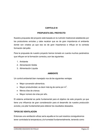 CONSUMO EXCESIVO DE POLLO Página 21
CAPITULO III
PROPUESTA DEL PROYECTO
Nuestra propuesta del proyecto está basada en la nutrición tradicional establecida por
los productores avícolas y cabe recalcar que es de gran importancia el ambiente
donde son criados ya que eso es de gran importancia e influye en la correcta
formación del pollo:
Para la propuesta de nuestro proyecto hemos tomado en cuenta muchos parámetros
que influyen en la formación correcta y son las siguientes:
1. Ambiente
2. Alimentación Solida
3. Alimentación Liquida
AMBIENTE
Un control ambiental bien manejado nos da las siguientes ventajas
Mejor conversión alimenticia.
Mayor productividad, es decir más kg de carne por m2
.
Menos días de crianza.
Mayor número de crías por año.
El sistema ambiental es parte fundamental para el objetivo de este proyecto ya que
tiene una influencia de gran consideración para el desarrollo de nuestra producción
avícola y es pilar fundamental para obtener los resultados deseados.
TIPOS DE VENTILACION
Entonces una ventilación eficaz sería aquella en la cual nosotros consiguiéramos
tener controlada la temperatura y la humedad fundamentalmente, teniendo como
 