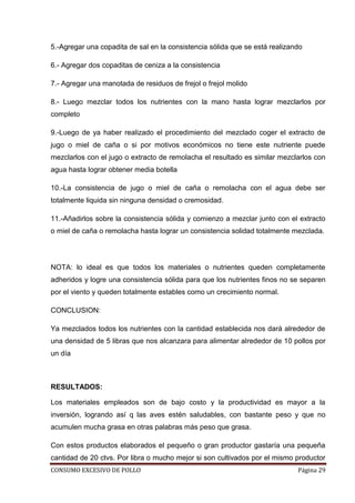 CONSUMO EXCESIVO DE POLLO Página 29
5.-Agregar una copadita de sal en la consistencia sólida que se está realizando
6.- Agregar dos copaditas de ceniza a la consistencia
7.- Agregar una manotada de residuos de frejol o frejol molido
8.- Luego mezclar todos los nutrientes con la mano hasta lograr mezclarlos por
completo
9.-Luego de ya haber realizado el procedimiento del mezclado coger el extracto de
jugo o miel de caña o si por motivos económicos no tiene este nutriente puede
mezclarlos con el jugo o extracto de remolacha el resultado es similar mezclarlos con
agua hasta lograr obtener media botella
10.-La consistencia de jugo o miel de caña o remolacha con el agua debe ser
totalmente liquida sin ninguna densidad o cremosidad.
11.-Añadirlos sobre la consistencia sólida y comienzo a mezclar junto con el extracto
o miel de caña o remolacha hasta lograr un consistencia solidad totalmente mezclada.
NOTA: lo ideal es que todos los materiales o nutrientes queden completamente
adheridos y logre una consistencia sólida para que los nutrientes finos no se separen
por el viento y queden totalmente estables como un crecimiento normal.
CONCLUSION:
Ya mezclados todos los nutrientes con la cantidad establecida nos dará alrededor de
una densidad de 5 libras que nos alcanzara para alimentar alrededor de 10 pollos por
un día
RESULTADOS:
Los materiales empleados son de bajo costo y la productividad es mayor a la
inversión, logrando así q las aves estén saludables, con bastante peso y que no
acumulen mucha grasa en otras palabras más peso que grasa.
Con estos productos elaborados el pequeño o gran productor gastaría una pequeña
cantidad de 20 ctvs. Por libra o mucho mejor si son cultivados por el mismo productor
 