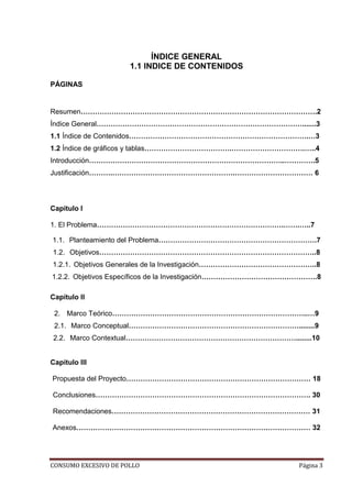 CONSUMO EXCESIVO DE POLLO Página 3
ÍNDICE GENERAL
1.1 INDICE DE CONTENIDOS
PÁGINAS
Resumen……………………………………………………………………………………….2
Índice General…………………………………………………………………………….......3
1.1 Índice de Contenidos………………………………………………………………….…3
1.2 Índice de gráficos y tablas……………………………….………………………….…..4
Introducción………………………………………………………………………..………….5
Justificación……….…………………………………………….…………………………… 6
Capítulo I
1. El Problema…………………………………………………………………….…….…..7
1.1. Planteamiento del Problema………………………………………………………….7
1.2. Objetivos………………………………………………………………………………..8
1.2.1. Objetivos Generales de la Investigación…………………………………………..8
1.2.2. Objetivos Específicos de la Investigación………………………………………….8
Capítulo II
2. Marco Teórico………………………………………………………………………..…9
2.1. Marco Conceptual………………………………………………………………........9
2.2. Marco Contextual………………………………………………………………........10
Capítulo III
Propuesta del Proyecto…………………………………………………………………… 18
Conclusiones………………………………………………………………………………. 30
Recomendaciones………………………………………………………………………… 31
Anexos……………………………………………………………………………………… 32
 