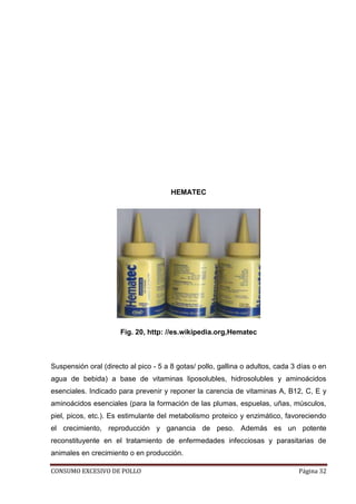 CONSUMO EXCESIVO DE POLLO Página 32
HEMATEC
Fig. 20, http: //es.wikipedia.org,Hematec
Suspensión oral (directo al pico - 5 a 8 gotas/ pollo, gallina o adultos, cada 3 días o en
agua de bebida) a base de vitaminas liposolubles, hidrosolubles y aminoácidos
esenciales. Indicado para prevenir y reponer la carencia de vitaminas A, B12, C, E y
aminoácidos esenciales (para la formación de las plumas, espuelas, uñas, músculos,
piel, picos, etc.). Es estimulante del metabolismo proteico y enzimático, favoreciendo
el crecimiento, reproducción y ganancia de peso. Además es un potente
reconstituyente en el tratamiento de enfermedades infecciosas y parasitarias de
animales en crecimiento o en producción.
 