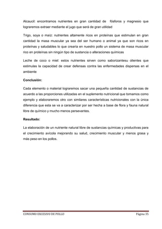 CONSUMO EXCESIVO DE POLLO Página 35
Alcaucil: encontramos nutrientes en gran cantidad de fósforos y magnesio que
lograremos extraer mediante el jugo que será de gran utilidad
Trigo, soya o maíz: nutrientes altamente ricos en proteínas que estimulan en gran
cantidad la masa muscular ya sea del ser humano o animal ya que son ricos en
proteínas y saludables lo que crearía en nuestro pollo un sistema de masa muscular
rico en proteínas sin ningún tipo de sustancia o alteraciones químicas
Leche de coco o miel: estos nutrientes sirven como saborizantesu olientes que
estimulas la capacidad de crear defensas contra las enfermedades dispersas en el
ambiente
Conclusión:
Cada elemento o material lograremos sacar una pequeña cantidad de sustancias de
acuerdo a las proporciones utilizadas en el suplemento nutricional que tomamos como
ejemplo y elaboraremos otro con similares características nutricionales con la única
diferencia que esta se va a caracterizar por ser hecha a base de flora y fauna natural
libre de químico y mucho menos persevantes.
Resultado:
La elaboración de un nutriente natural libre de sustancias químicas y productivas para
el crecimiento avícola mejorando su salud, crecimiento muscular y menos grasa y
más peso en los pollos.
 
