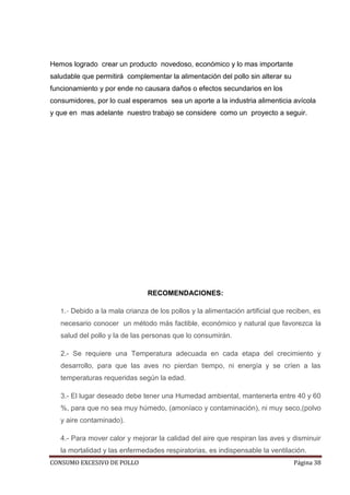 CONSUMO EXCESIVO DE POLLO Página 38
Hemos logrado crear un producto novedoso, económico y lo mas importante
saludable que permitirá complementar la alimentación del pollo sin alterar su
funcionamiento y por ende no causara daños o efectos secundarios en los
consumidores, por lo cual esperamos sea un aporte a la industria alimenticia avícola
y que en mas adelante nuestro trabajo se considere como un proyecto a seguir.
RECOMENDACIONES:
1.- Debido a la mala crianza de los pollos y la alimentación artificial que reciben, es
necesario conocer un método más factible, económico y natural que favorezca la
salud del pollo y la de las personas que lo consumirán.
2.- Se requiere una Temperatura adecuada en cada etapa del crecimiento y
desarrollo, para que las aves no pierdan tiempo, ni energía y se críen a las
temperaturas requeridas según la edad.
3.- El lugar deseado debe tener una Humedad ambiental, mantenerla entre 40 y 60
%, para que no sea muy húmedo, (amoníaco y contaminación), ni muy seco,(polvo
y aire contaminado).
4.- Para mover calor y mejorar la calidad del aire que respiran las aves y disminuir
la mortalidad y las enfermedades respiratorias, es indispensable la ventilación.
 