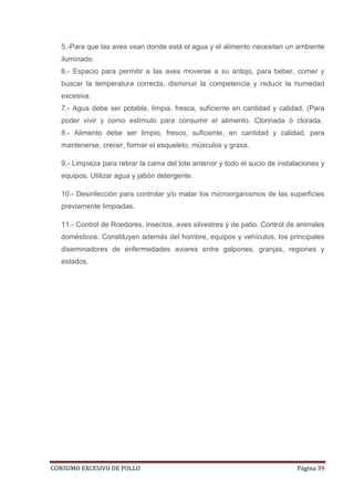 CONSUMO EXCESIVO DE POLLO Página 39
5.-Para que las aves vean donde está el agua y el alimento necesitan un ambiente
iluminado.
6.- Espacio para permitir a las aves moverse a su antojo, para beber, comer y
buscar la temperatura correcta, disminuir la competencia y reducir la humedad
excesiva.
7.- Agua debe ser potable, limpia, fresca, suficiente en cantidad y calidad, (Para
poder vivir y como estímulo para consumir el alimento. Clorinada ó clorada.
8.- Alimento debe ser limpio, fresco, suficiente, en cantidad y calidad, para
mantenerse, crecer, formar el esqueleto, músculos y grasa.
9.- Limpieza para retirar la cama del lote anterior y todo el sucio de instalaciones y
equipos. Utilizar agua y jabón detergente.
10.- Desinfección para controlar y/o matar los microorganismos de las superficies
previamente limpiadas.
11.- Control de Roedores, insectos, aves silvestres y de patio. Control de animales
domésticos. Constituyen además del hombre, equipos y vehículos, los principales
diseminadores de enfermedades aviares entre galpones, granjas, regiones y
estados.
 