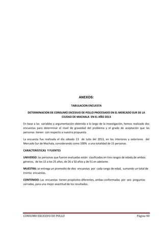CONSUMO EXCESIVO DE POLLO Página 40
ANEXOS:
TABULACION ENCUESTA
DETERMINACION DE CONSUMO EXCESIVO DE POLLO PROCESADO EN EL MERCADO SUR DE LA
CIUDAD DE MACHALA EN EL AÑO 2013
En base a las variables y argumentación obtenida a lo largo de la investigación, hemos realizado dos
encuestas para determinar el nivel de gravedad del problema y el grado de aceptación que las
personas tienen con respecto a nuestra propuesta.
La encuesta fue realizada el día sábado 13 de Julio del 2013, en los interiores y exteriores del
Mercado Sur de Machala, considerando como 100% a una totalidad de 15 personas.
CARACTERISTICAS Y FUENTES
UNIVERSO: las personas que fueron evaluadas están clasificadas en tres rangos de edady de ambos
géneros, de los 15 a los 25 años, de 26 a 50 años y de 51 en adelante.
MUESTRA: se entrega un promedio de diez encuestas por cada rango de edad, sumando un total de
treinta encuestas.
CONTENIDO: Las encuestas tienen propósitos diferentes, ambas conformadas por seis preguntas
cerradas, para una mejor exactitud de los resultados.
 