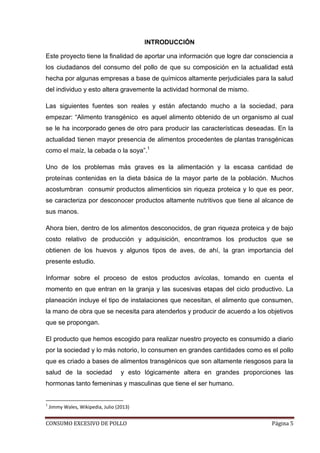 CONSUMO EXCESIVO DE POLLO Página 5
INTRODUCCIÓN
Este proyecto tiene la finalidad de aportar una información que logre dar consciencia a
los ciudadanos del consumo del pollo de que su composición en la actualidad está
hecha por algunas empresas a base de químicos altamente perjudiciales para la salud
del individuo y esto altera gravemente la actividad hormonal de mismo.
Las siguientes fuentes son reales y están afectando mucho a la sociedad, para
empezar: “Alimento transgénico es aquel alimento obtenido de un organismo al cual
se le ha incorporado genes de otro para producir las características deseadas. En la
actualidad tienen mayor presencia de alimentos procedentes de plantas transgénicas
como el maíz, la cebada o la soya”.1
Uno de los problemas más graves es la alimentación y la escasa cantidad de
proteínas contenidas en la dieta básica de la mayor parte de la población. Muchos
acostumbran consumir productos alimenticios sin riqueza proteica y lo que es peor,
se caracteriza por desconocer productos altamente nutritivos que tiene al alcance de
sus manos.
Ahora bien, dentro de los alimentos desconocidos, de gran riqueza proteica y de bajo
costo relativo de producción y adquisición, encontramos los productos que se
obtienen de los huevos y algunos tipos de aves, de ahí, la gran importancia del
presente estudio.
Informar sobre el proceso de estos productos avícolas, tomando en cuenta el
momento en que entran en la granja y las sucesivas etapas del ciclo productivo. La
planeación incluye el tipo de instalaciones que necesitan, el alimento que consumen,
la mano de obra que se necesita para atenderlos y producir de acuerdo a los objetivos
que se propongan.
El producto que hemos escogido para realizar nuestro proyecto es consumido a diario
por la sociedad y lo más notorio, lo consumen en grandes cantidades como es el pollo
que es criado a bases de alimentos transgénicos que son altamente riesgosos para la
salud de la sociedad y esto lógicamente altera en grandes proporciones las
hormonas tanto femeninas y masculinas que tiene el ser humano.
1
Jimmy Wales, Wikipedia, Julio (2013)
 