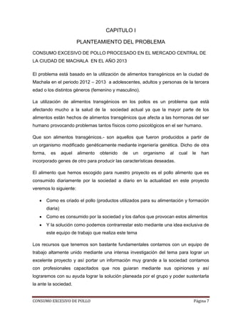 CONSUMO EXCESIVO DE POLLO Página 7
CAPITULO I
PLANTEAMIENTO DEL PROBLEMA
CONSUMO EXCESIVO DE POLLO PROCESADO EN EL MERCADO CENTRAL DE
LA CIUDAD DE MACHALA EN EL AÑO 2013
El problema está basado en la utilización de alimentos transgénicos en la ciudad de
Machala en el periodo 2012 – 2013 a adolescentes, adultos y personas de la tercera
edad o los distintos géneros (femenino y masculino).
La utilización de alimentos transgénicos en los pollos es un problema que está
afectando mucho a la salud de la sociedad actual ya que la mayor parte de los
alimentos están hechos de alimentos transgénicos que afecta a las hormonas del ser
humano provocando problemas tantos físicos como psicológicos en el ser humano.
Que son alimentos transgénicos.- son aquellos que fueron producidos a partir de
un organismo modificado genéticamente mediante ingeniería genética. Dicho de otra
forma, es aquel alimento obtenido de un organismo al cual le han
incorporado genes de otro para producir las características deseadas.
El alimento que hemos escogido para nuestro proyecto es el pollo alimento que es
consumido diariamente por la sociedad a diario en la actualidad en este proyecto
veremos lo siguiente:
Como es criado el pollo (productos utilizados para su alimentación y formación
diaria)
Como es consumido por la sociedad y los daños que provocan estos alimentos
Y la solución como podemos contrarrestar esto mediante una idea exclusiva de
este equipo de trabajo que realiza este tema
Los recursos que tenemos son bastante fundamentales contamos con un equipo de
trabajo altamente unido mediante una intensa investigación del tema para lograr un
excelente proyecto y así portar un información muy grande a la sociedad contamos
con profesionales capacitados que nos guiaran mediante sus opiniones y así
lograremos con su ayuda lograr la solución planeada por el grupo y poder sustentarla
la ante la sociedad.
 