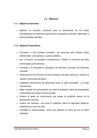 CONSUMO EXCESIVO DE POLLO Página 8
1.1. Objetivos:
1.1.1. Objetivos Generales:
Elaborar un producto nutricional para la alimentación de los pollos
reemplazando las sustancias químicas por compuestos naturales, elaborados a
base de plantas naturales.
1.1.2. Objetivos Específicos:
Encuestar a una cantidad promedio de personas para obtener datos
referenciales y dar partida a nuestro problema.
Dar a conocer las posibles consecuencias debido al consumo de pollo
alimentado químicamente.
Fomentar a la sociedad el reemplazo de alimentos químicos por alimentos
naturales.
Implementar en el mercado avícola un producto de bajo costo para mejorar la
calidad nutricional del pollo.
Establecer teóricamente las diferencias entre un pollo procesado y un pollo
naturalmente
Medir el grado de conocimiento que tiene la población sobre las propiedades
nutricionales que posee la carne de pollo.
Evaluar el grado de conocimiento que posee la población acerca de la
alimentación del pollo.
Evaluar las practicas que tiene la población sobre la seguridad higiénico-
sanitaria de la carne de pollo.
Investigar la representación social que adquiere la carne de ave en dicha
población.
 