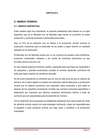 CONSUMO EXCESIVO DE POLLO Página 9
CAPITULO II
2.- MARCO TEORICO
2.1.- MARCO CONTEXTUAL
Cabe recalcar algo muy importante, el proyecto establecido está basado en un lugar
específico que es el Mercado Sur de Machala lugar donde se concentra la mayor
producción y venta de productos nutricionales para pollos.
Aquí el 75% de la población que se dedica a la producción avícola comprar la
producción nutricional para el desarrollo de los pollos y lograr obtener el resultado
deseado en su producción.
El Mercado Sur de Machala cuenta con un sin números de puestos como ferreterías,
productos medicinales, celulares y de ventas de productos alimenticos ya sea
avícolas,caninos,vacunos, etc.
Es aquí donde podemos fomentar nuestra propuesta para que logre ser expandida a
los pequeños y grandes productores avícolas el correcto desarrollo nutricional del
pollo para lograr obtener los beneficios del pollo.
Es de suma importancia en ambiente que se vive en esta zona ya que la mayoría de
persona van a estos lugares a comprar los productos nutricionales para su producción
avícola por el sistema económico que expenden estos productos y que están al
alcance de los pequeños productores avícolas que comprar productos expendidos o
elaborados por industrias que fabrican productos alimenticios hechos a base de
químicos que son perjudiciales para la salud del ser humano.
Con la obtención de la propuesta ya establecida deseamos que cada puesto de venta
de alimento avícola cuente con esta estrategia nutricional y logre ser expandida para
el pequeño y gran productor avícola aún bajo costo y beneficie a la producción
machaleña.
 