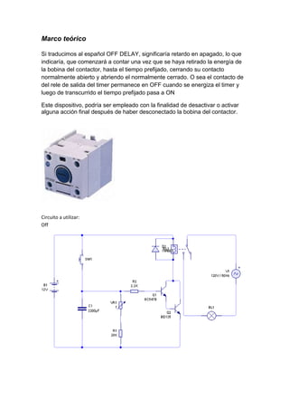 Marco teórico 
Si traducimos al español OFF DELAY, significaría retardo en apagado, lo que 
indicaría, que comenzará a contar una vez que se haya retirado la energía de 
la bobina del contactor, hasta el tiempo prefijado, cerrando su contacto 
normalmente abierto y abriendo el normalmente cerrado. O sea el contacto de 
del rele de salida del timer permanece en OFF cuando se energiza el timer y 
luego de transcurrido el tiempo prefijado pasa a ON 
Este dispositivo, podría ser empleado con la finalidad de desactivar o activar 
alguna acción final después de haber desconectado la bobina del contactor. 
Circuito a utilizar: 
Off 
 