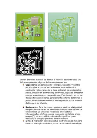 Existen diferentes maneras de diseñar el impreso, de montar cada uno 
de los componentes, algunos de los componentes son: 
Capacitores: Un condensador (en inglés, capacitor,1 2 nombre 
por el cual se le conoce frecuentemente en el ámbito de la 
electrónica y otras ramas de la física aplicada), es un dispositivo 
pasivo, utilizado en electricidad y electrónica, capaz de almacenar 
energía sustentando un campo eléctrico. Está formado por un par 
de superficies conductoras, generalmente en forma de láminas o 
placas, en situación de influencia total separadas por un material 
dieléctrico o por el vacío. 
Resistencias: Se le denomina resistencia eléctrica a la igualdad 
de oposición que tienen los electrones al desplazarse a través de 
un conductor. La unidad de resistencia en el Sistema 
Internacional es el ohmio, que se representa con la letra griega 
omega (Ω), en honor al físico alemán George Ohm, quien 
descubrió el principio que ahora lleva su nombre. 
El relé o relevador: es un dispositivo electromecánico. Funciona 
como un interruptor controlado por un circuito eléctrico en el que, 
 