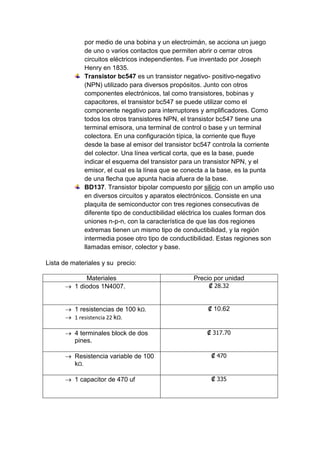 por medio de una bobina y un electroimán, se acciona un juego 
de uno o varios contactos que permiten abrir o cerrar otros 
circuitos eléctricos independientes. Fue inventado por Joseph 
Henry en 1835. 
Transistor bc547 es un transistor negativo- positivo-negativo 
(NPN) utilizado para diversos propósitos. Junto con otros 
componentes electrónicos, tal como transistores, bobinas y 
capacitores, el transistor bc547 se puede utilizar como el 
componente negativo para interruptores y amplificadores. Como 
todos los otros transistores NPN, el transistor bc547 tiene una 
terminal emisora, una terminal de control o base y un terminal 
colectora. En una configuración típica, la corriente que fluye 
desde la base al emisor del transistor bc547 controla la corriente 
del colector. Una línea vertical corta, que es la base, puede 
indicar el esquema del transistor para un transistor NPN, y el 
emisor, el cual es la línea que se conecta a la base, es la punta 
de una flecha que apunta hacia afuera de la base. 
BD137. Transistor bipolar compuesto por silicio con un amplio uso 
en diversos circuitos y aparatos electrónicos. Consiste en una 
plaquita de semiconductor con tres regiones consecutivas de 
diferente tipo de conductibilidad eléctrica los cuales forman dos 
uniones n-p-n, con la característica de que las dos regiones 
extremas tienen un mismo tipo de conductibilidad, y la región 
intermedia posee otro tipo de conductibilidad. Estas regiones son 
llamadas emisor, colector y base. 
Lista de materiales y su precio: 
Materiales Precio por unidad 
 1 diodos 1N4007. ₡ 28.32 
 1 resistencias de 100 kΩ. 
 1 resistencia 22 kΩ. 
₡ 10.62 
 4 terminales block de dos 
pines. 
₡ 317.70 
 Resistencia variable de 100 
kΩ. 
₡ 470 
 1 capacitor de 470 uf 
₡ 335 
 