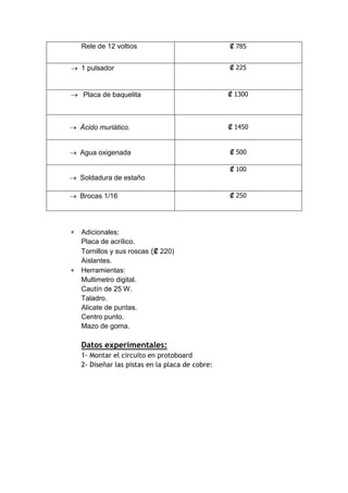 Rele de 12 voltios 
₡ 785 
 1 pulsador ₡ 225 
 Placa de baquelita ₡ 1300 
 Ácido muriático. 
₡ 1450 
 Agua oxigenada 
₡ 500 
 Soldadura de estaño 
₡ 100 
 Brocas 1/16 ₡ 250 
 Adicionales: 
Placa de acrílico. 
Tornillos y sus roscas (₡ 220) 
Aislantes. 
 Herramientas: 
Multimetro digital. 
Cautín de 25 W. 
Taladro. 
Alicate de puntas. 
Centro punto. 
Mazo de goma. 
Datos experimentales: 
1- Montar el circuito en protoboard 
2- Diseñar las pistas en la placa de cobre: 
 
 
 
 
 
 