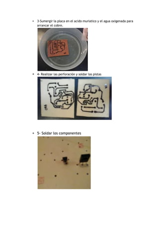  3-Sumergir la placa en el acido muriatico y el agua oxigenada para 
arrancar el cobre. 
 
 4- Realizar las perforación y soldar las pistas 
 5- Soldar los componentes 
 