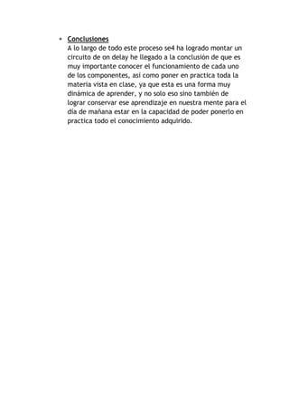  Conclusiones 
A lo largo de todo este proceso se4 ha logrado montar un 
circuito de on delay he llegado a la conclusión de que es 
muy importante conocer el funcionamiento de cada uno 
de los componentes, así como poner en practica toda la 
materia vista en clase, ya que esta es una forma muy 
dinámica de aprender, y no solo eso sino también de 
lograr conservar ese aprendizaje en nuestra mente para el 
día de mañana estar en la capacidad de poder ponerlo en 
practica todo el conocimiento adquirido. 
