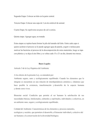 Segunda Etapa: Colocar un leño en la parte central.


Tercera Etapa: Colocar una capa de 2 cm de estiércol de animal.


Cuarta Etapa: Se espolvorea un poco de cal o ceniza.


Quinta etapa: Agregar agua, no tratada


Estas etapas se repiten hasta formar la pila del tamaño del leño. Entre cada capa si
quiere acelerar el proceso se le puede agregar agua de panela, yogurt o melaza para
motivar las bacterias al proceso de la descomposición de estos materiales, luego se tapa
con plástico y se deja al aire libre y se voltea cada 15 o 21 un día, durante tres meses.




                                Bases Legales

Artículo 3 de la Ley Orgánica del Ambiente


A los efectos de la presente Ley, se entenderá por:
Ambiente seguro, sano y ecológicamente equilibrado: Cuando los elementos que lo
integran se encuentran en una relación de interdependencia armónica y dinámica que
hace posible la existencia, transformación y desarrollo de la especie humana
y demás seres vivos.


Bienestar social: Condición que permite al ser humano la satisfacción de sus
necesidades básicas, Intelectuales, culturales y espirituales, individuales y colectivas, en
un ambiente sano, seguro y ecológicamente equilibrado.


Calidad del Ambiente: Características de los elementos y procesos naturales,
ecológicos y sociales, que permiten el desarrollo, el bienestar individual y colectivo del
ser humano y la conservación de la diversidad biológica.
 