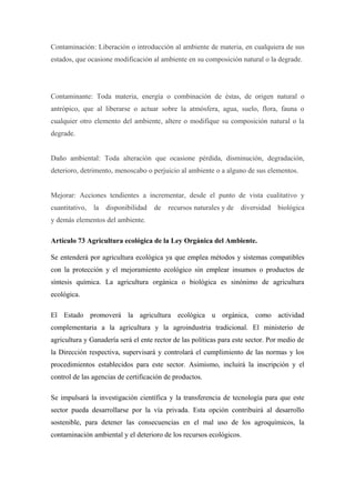 Contaminación: Liberación o introducción al ambiente de materia, en cualquiera de sus
estados, que ocasione modificación al ambiente en su composición natural o la degrade.




Contaminante: Toda materia, energía o combinación de éstas, de origen natural o
antrópico, que al liberarse o actuar sobre la atmósfera, agua, suelo, flora, fauna o
cualquier otro elemento del ambiente, altere o modifique su composición natural o la
degrade.


Daño ambiental: Toda alteración que ocasione pérdida, disminución, degradación,
deterioro, detrimento, menoscabo o perjuicio al ambiente o a alguno de sus elementos.


Mejorar: Acciones tendientes a incrementar, desde el punto de vista cualitativo y
cuantitativo,   la   disponibilidad   de   recursos naturales y de   diversidad   biológica
y demás elementos del ambiente.

Artículo 73 Agricultura ecológica de la Ley Orgánica del Ambiente.

Se entenderá por agricultura ecológica ya que emplea métodos y sistemas compatibles
con la protección y el mejoramiento ecológico sin emplear insumos o productos de
síntesis química. La agricultura orgánica o biológica es sinónimo de agricultura
ecológica.

El Estado promoverá la agricultura ecológica u orgánica, como actividad
complementaria a la agricultura y la agroindustria tradicional. El ministerio de
agricultura y Ganadería será el ente rector de las políticas para este sector. Por medio de
la Dirección respectiva, supervisará y controlará el cumplimiento de las normas y los
procedimientos establecidos para este sector. Asimismo, incluirá la inscripción y el
control de las agencias de certificación de productos.

Se impulsará la investigación científica y la transferencia de tecnología para que este
sector pueda desarrollarse por la vía privada. Esta opción contribuirá al desarrollo
sostenible, para detener las consecuencias en el mal uso de los agroquímicos, la
contaminación ambiental y el deterioro de los recursos ecológicos.
 