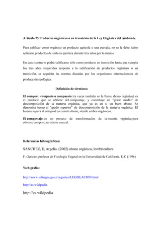 Artículo 75 Productos orgánicos o en transición de la Ley Orgánica del Ambiente.

Para calificar como orgánico un producto agrícola o una parcela, no se le debe haber
aplicado productos de síntesis química durante tres años por lo menos.

En caso contrario podrá calificarse sólo como producto en transición hasta que cumpla
los tres años requeridos respecto a la calificación de productos orgánicos o en
transición, se seguirán las normas dictadas por los organismos internacionales de
producción ecológica.

                        Definición de términos:

El compost, composta o compuesto: (a veces también se le llama abono orgánico) es
el producto que se obtiene del compostaje, y constituye un "grado medio" de
descomposición de la materia orgánica, que ya es en sí un buen abono. Se
denomina humus al "grado superior" de descomposición de la materia orgánica. El
humus supera al compost en cuanto abono, siendo ambos orgánicos.

El compostaje: es un proceso de transformación de la materia orgánica para
obtener compost, un abono natural.




Referencias bibliográficas:

SANCHEZ, E, Argelia. (2002) abono orgánico, lombricultura

F. Gericke, profesor de Fisiología Vegetal en la Universidad de California. U.C (1996)


Web grafía:

http://www.infoagro.go.cr/organico/LEGISLACION.html

http://es.wikipedia

http://es.wikipedia
 