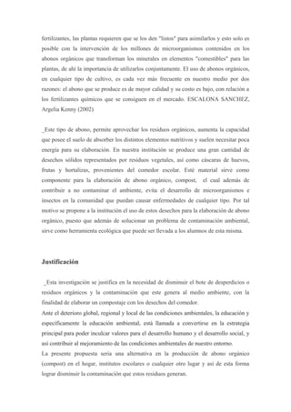 fertilizantes, las plantas requieren que se los den "listos" para asimilarlos y esto solo es
posible con la intervención de los millones de microorganismos contenidos en los
abonos orgánicos que transforman los minerales en elementos "comestibles" para las
plantas, de ahí la importancia de utilizarlos conjuntamente. El uso de abonos orgánicos,
en cualquier tipo de cultivo, es cada vez más frecuente en nuestro medio por dos
razones: el abono que se produce es de mayor calidad y su costo es bajo, con relación a
los fertilizantes químicos que se consiguen en el mercado. ESCALONA SANCHEZ,
Argelia Kenny (2002)


_Este tipo de abono, permite aprovechar los residuos orgánicos, aumenta la capacidad
que posee el suelo de absorber los distintos elementos nutritivos y suelen necesitar poca
energía para su elaboración. En nuestra institución se produce una gran cantidad de
desechos sólidos representados por residuos vegetales, así como cáscaras de huevos,
frutas y hortalizas, provenientes del comedor escolar. Esté material sirve como
componente para la elaboración de abono orgánico, compost,             el cual además de
contribuir a no contaminar el ambiente, evita el desarrollo de microorganismos e
insectos en la comunidad que puedan causar enfermedades de cualquier tipo. Por tal
motivo se propone a la institución el uso de estos desechos para la elaboración de abono
orgánico, puesto que además de solucionar un problema de contaminación ambiental,
sirve como herramienta ecológica que puede ser llevada a los alumnos de esta misma.




Justificación

_Esta investigación se justifica en la necesidad de disminuir el bote de desperdicios o
residuos orgánicos y la contaminación que este genera al medio ambiente, con la
finalidad de elaborar un compostaje con los desechos del comedor.
Ante el deterioro global, regional y local de las condiciones ambientales, la educación y
específicamente la educación ambiental, está llamada a convertirse en la estrategia
principal para poder inculcar valores para el desarrollo humano y el desarrollo social, y
así contribuir al mejoramiento de las condiciones ambientales de nuestro entorno.
La presente propuesta seria una alternativa en la producción de abono orgánico
(compost) en el hogar, institutos escolares o cualquier otro lugar y así de esta forma
lograr disminuir la contaminación que estos residuos generan.
 