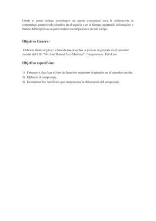 Desde el punto teórico constituyen un aporte conceptual para la elaboración de
compostaje, permitiendo situarlos en el espacio y en el tiempo, aportando información y
fuentes bibliográficas a quien realice investigaciones en este campo.



Objetivo General

 Elaborar abono orgánico a base de los desechos orgánicos originados en el comedor
escolar del L.B. “Dr. José Manuel Siso Martínez”. Barquisimeto. Edo-Lara

Objetivo específicos:

1) Conocer y clasificar el tipo de desechos orgánicos originados en el comedor escolar.
2) Elaborar el compostaje.
3) Determinar los beneficios que proporciona la elaboración del compostaje.
 