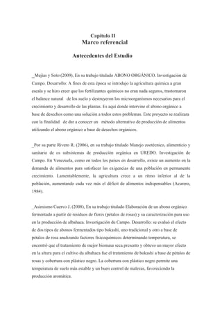 Capítulo II
                            Marco referencial

                        Antecedentes del Estudio


_Mejías y Soto (2009), En su trabajo titulado ABONO ORGÁNICO. Investigación de
Campo. Desarrollo: A fines de esta época se introdujo la agricultura química a gran
escala y se hizo creer que los fertilizantes químicos no eran nada seguros, trastornaron
el balance natural de los suelo y destruyeron los microorganismos necesarios para el
crecimiento y desarrollo de las plantas. Es aquí donde intervine el abono orgánico a
base de desechos como una solución a todos estos problemas. Este proyecto se realizara
con la finalidad de dar a conocer un método alternativo de producción de alimentos
utilizando el abono orgánico a base de desechos orgánicos.


_Por su parte Rivero R. (2006), en su trabajo titulado Manejo zootécnico, alimenticio y
sanitario de os subsistemas de producción orgánica en UREDO. Investigación de
Campo. En Venezuela, como en todos los países en desarrollo, existe un aumento en la
demanda de alimentos para satisfacer las exigencias de una población en permanente
crecimiento. Lamentablemente, la agricultura crece a un ritmo inferior al de la
población, aumentando cada vez más el déficit de alimentos indispensables (Acurero,
1984).


_Asimismo Cuervo J. (2008), En su trabajo titulado Elaboración de un abono orgánico
fermentado a partir de residuos de flores (pétalos de rosas) y su caracterización para uso
en la producción de albahaca. Investigación de Campo. Desarrollo: se evaluó el efecto
de dos tipos de abonos fermentados tipo bokashi, uno tradicional y otro a base de
pétalos de rosa analizando factores fisicoquímicos determinando temperatura, se
encontró que el tratamiento de mejor biomasa seca presento y obtuvo un mayor efecto
en la altura para el cultivo da albahaca fue el tratamiento de bokashi a base de pétalos de
rosas y cobertura con plástico negro. La cobertura con plástico negro permite una
temperatura de suelo más estable y un buen control de malezas, favoreciendo la
producción aromática.
 