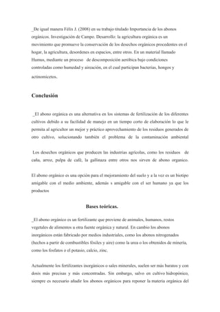 _De igual manera Félix J. (2008) en su trabajo titulado Importancia de los abonos
orgánicos. Investigación de Campo. Desarrollo: la agricultura orgánica es un
movimiento que promueve la conservación de los desechos orgánicos procedentes en el
hogar, la agricultura, desordenes en espacios, entre otros. En un material llamado
Humus, mediante un proceso de descomposición aeróbica bajo condiciones
controladas como humedad y aireación, en el cual participan bacterias, hongos y

actinomicetos.



Conclusión


_El abono orgánica es una alternativa en los sistemas de fertilización de los diferentes
cultivos debido a su facilidad de manejo en un tiempo corto de elaboración lo que le
permita al agricultor un mejor y práctico aprovechamiento de los residuos generados de
otro cultivo, solucionando también el problema de la contaminación ambiental


Los desechos orgánicos que producen las industrias agrícolas, como los residuos de
caña, arroz, pulpa de café, la gallinaza entre otros nos sirven de abono organico.


El abono orgánico es una opción para el mejoramiento del suelo y a la vez es un biotipo
amigable con el medio ambiente, además s amigable con el ser humano ya que los
productos


                                Bases teóricas.

_El abono orgánico es un fertilizante que proviene de animales, humanos, restos
vegetales de alimentos u otra fuente orgánica y natural. En cambio los abonos
inorgánicos están fabricado por medios industriales, como los abonos nitrogenados
(hechos a partir de combustibles fósiles y aire) como la urea o los obtenidos de minería,
como los fosfatos o el potasio, calcio, zinc.


Actualmente los fertilizantes inorgánicos o sales minerales, suelen ser más baratos y con
dosis más precisas y más concentradas. Sin embargo, salvo en cultivo hidropónico,
siempre es necesario añadir los abonos orgánicos para reponer la materia orgánica del
 