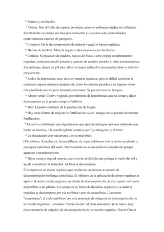 * Purines y estiércoles.
  * Orines. Son difíciles de separar en origen, pero sin embargo pueden ser utilizados
directamente en campo sin más procesamiento y si no han sido contaminados
posteriormente carecen de patógenos.
 * Compost: De la descomposición de materia vegetal o basura orgánica.
 * Humus de lombriz: Materia orgánica descompuesta por lombrices.
 * Cenizas: Si proceden de madera, huesos de frutas u otro origen completamente
orgánico, contienen mucho potasio y carecen de metales pesados y otros contaminantes.
Sin embargo, tienen un pH muy alto y es mejor aplicarlos en pequeñas dosis o tratarlos
previamente.
 * Lodos de depuradora: muy ricos en materia orgánica, pero es difícil controlar si
contienen alguna sustancia perjudicial, como los metales pesados y en algunos sitios
está prohibido usarlos para alimentos humanos. Se pueden usar en bosques.
 * Abono verde: Cultivo vegetal, generalmente de leguminosas que se cortan y dejan
descomponer en el propio campo a fertilizar.
 * Biol: Líquido resultante de la producción de biogás.
 * Hay otras formas de mejorar la fertilidad del suelo, aunque no se puedan denominar
fertilización:
* El cultivo combinado con leguminosas que aportan nitrógeno por una simbiosis con
bacterias risorios, o la arzolla (planta acuática que fija nitrógeno) y el arroz
 * La inoculación con micorrizas u otros microbios
(Rhizobium, Azotobacter, Azospirillium, etc.) que colaboran con la planta ayudando a
conseguir nutrientes del suelo. Normalmente no es necesaria la inoculación porque
aparecen espontáneamente.
 * Dejar materia vegetal muerta, que sirve de acolchado que protege el suelo del sol y
ayuda a mantener la humedad. Al final se descompone.
El compost es un abono orgánico que resulta de un proceso avanzado de
descomposición biológica controlada. El objetivo de la aplicación de abono orgánico es
aportar al suelo materia orgánica en estado de descomposición, la cual aporte nutrientes
disponibles a las plantas. La composta se forma de desechos orgánicos La materia
orgánica se descompone por vía aeróbica o por vía anaeróbica. Llamamos
"compostaje", al ciclo aeróbico (con alta presencia de oxígeno) de descomposición de
la materia orgánica. Llamamos "metanización" al ciclo anaeróbico (con nula o muy
poca presencia de oxígeno) de descomposición de la materia orgánica. García García
 