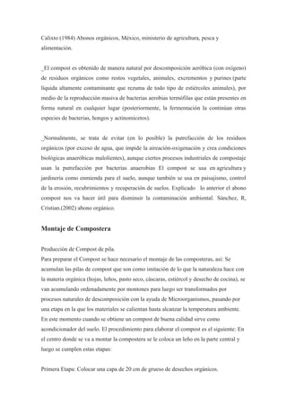 Calixto (1984) Abonos orgánicos, México, ministerio de agricultura, pesca y
alimentación.


_El compost es obtenido de manera natural por descomposición aeróbica (con oxígeno)
de residuos orgánicos como restos vegetales, animales, excrementos y purines (parte
líquida altamente contaminante que rezuma de todo tipo de estiércoles animales), por
medio de la reproducción masiva de bacterias aerobias termófilas que están presentes en
forma natural en cualquier lugar (posteriormente, la fermentación la continúan otras
especies de bacterias, hongos y actinomicetos).


_Normalmente, se trata de evitar (en lo posible) la putrefacción de los residuos
orgánicos (por exceso de agua, que impide la aireación-oxigenación y crea condiciones
biológicas anaeróbicas malolientes), aunque ciertos procesos industriales de compostaje
usan la putrefacción por bacterias anaerobias El compost se usa en agricultura y
jardinería como enmienda para el suelo, aunque también se usa en paisajismo, control
de la erosión, recubrimientos y recuperación de suelos. Explicado lo anterior el abono
compost nos va hacer útil para disminuir la contaminación ambiental. Sánchez, R,
Cristian.(2002) abono orgánico.


Montaje de Compostera

Producción de Compost de pila.
Para preparar el Compost se hace necesario el montaje de las composteras, así: Se
acumulan las pilas de compost que son como imitación de lo que la naturaleza hace con
la materia orgánica (hojas, leños, pasto seco, cáscaras, estiércol y desecho de cocina), se
van acumulando ordenadamente por montones para luego ser transformados por
procesos naturales de descomposición con la ayuda de Microorganismos, pasando por
una etapa en la que los materiales se calientan hasta alcanzar la temperatura ambiente.
En este momento cuando se obtiene un compost de buena calidad sirve como
acondicionador del suelo. El procedimiento para elaborar el compost es el siguiente: En
el centro donde se va a montar la compostera se le coloca un leño en la parte central y
luego se cumplen estas etapas:


Primera Etapa: Colocar una capa de 20 cm de grueso de desechos orgánicos.
 