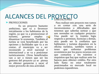 ALCANCES DEL PROYECTO                  ® LIMITACIONES
® PROYECCIONES                             Para realizar este proyecto nos vamos
          Es un proyecto bastante        a en contar con una serie de
 ambicioso, que va a favorecer           inconvenientes o dificultades que
 inicialmente a los habitantes de la     tenemos que saberlas sortear y que
 región, ya que va a promocionar el      son normales en cualquier proyecto:
 turismo,    generar     empleo    y     Una puede ser la tramito logia
 dinamizar la economía. También el       respecto a permisos, licencias y demás,
 turista se verá beneficiado por las     otra puede ser la confianza que
 opciones y facilidades que va a en      habitantes y turistas depositen en la
 contar, el municipio va a ser           oficina turística, también vamos a
 reconocido a nivel nacional e           tener que enfrentar problemas
 internacional y se va a posicionar      económicos por los pocos recursos con
 turísticamente. Otros beneficiados      que contamos y los trámites o
 van a ser o tienen que ser los          requisitos que hay que realizar ante los
 gestores del proyecto ya se piensa      bancos para obtener crédito. Por otro
 en obtener ganancias y sacar el         lado hasta no estar totalmente
 mejor provecho de esta actividad.       posicionados en mercado local no
                                         podemos expandirnos.
 