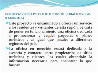 IDENTIFICACION DEL PRODUCTO O SERVICIO (CARACTERISTICAS
O ATRIBUTOS)
®Este proyecto va encaminado a ofrecer un servicio
 a los residentes y visitantes de esta región. Se trata
 de poner en funcionamiento una oficina dedicada
 a promocionar y vender paquetes o planes
 turísticos , al igual que pasajes a diferentes
 regiones del país.
®La oficina en mención estará dedicada a la
 asesoría y contacto entre propietarios de sitios
 turísticos y clientes, los cuales obtendrán la
 información necesaria para encontrar lo que
 buscan.
 
