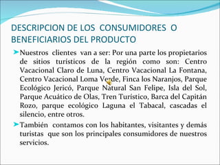 DESCRIPCION DE LOS CONSUMIDORES O
BENEFICIARIOS DEL PRODUCTO
®Nuestros clientes van a ser: Por una parte los propietarios
 de sitios turísticos de la región como son: Centro
 Vacacional Claro de Luna, Centro Vacacional La Fontana,
 Centro Vacacional Loma Verde, Finca los Naranjos, Parque
 Ecológico Jericó, Parque Natural San Felipe, Isla del Sol,
 Parque Acuático de Olas, Tren Turístico, Barca del Capitán
 Rozo, parque ecológico Laguna el Tabacal, cascadas el
 silencio, entre otros.
®También contamos con los habitantes, visitantes y demás
 turistas que son los principales consumidores de nuestros
 servicios.
 