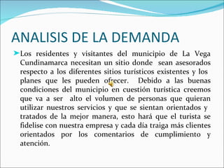 ANALISIS DE LA DEMANDA
®Los residentes y visitantes del municipio de La Vega
 Cundinamarca necesitan un sitio donde sean asesorados
 respecto a los diferentes sitios turísticos existentes y los
 planes que les pueden ofrecer. Debido a las buenas
 condiciones del municipio en cuestión turística creemos
 que va a ser alto el volumen de personas que quieran
 utilizar nuestros servicios y que se sientan orientados y
 tratados de la mejor manera, esto hará que el turista se
 fidelise con nuestra empresa y cada día traiga más clientes
 orientados por los comentarios de cumplimiento y
 atención.
 