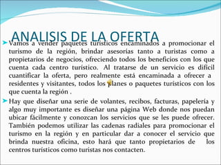 ANALISIS DE LA OFERTA
® Vamos a vender paquetes turísticos encaminados a promocionar el
  turismo de la región, brindar asesorías tanto a turistas como a
  propietarios de negocios, ofreciendo todos los beneficios con los que
  cuenta cada centro turístico. Al tratarse de un servicio es difícil
  cuantificar la oferta, pero realmente está encaminada a ofrecer a
  residentes y visitantes, todos los planes o paquetes turísticos con los
  que cuenta la región .
® Hay que diseñar una serie de volantes, recibos, facturas, papelería y
  algo muy importante es diseñar una página Web donde nos puedan
  ubicar fácilmente y conozcan los servicios que se les puede ofrecer.
  También podemos utilizar las cadenas radiales para promocionar el
  turismo en la región y en particular dar a conocer el servicio que
  brinda nuestra oficina, esto hará que tanto propietarios de         los
  centros turísticos como turistas nos contacten.
 