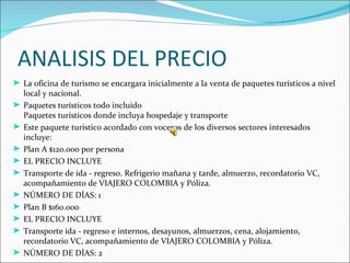 ANALISIS DEL PRECIO
® La oficina de turismo se encargara inicialmente a la venta de paquetes turísticos a nivel
  local y nacional.
® Paquetes turísticos todo incluido
  Paquetes turísticos donde incluya hospedaje y transporte
® Este paquete turístico acordado con voceros de los diversos sectores interesados
  incluye:
® Plan A $120.000 por persona
® EL PRECIO INCLUYE
® Transporte de ida - regreso. Refrigerio mañana y tarde, almuerzo, recordatorio VC,
  acompañamiento de VIAJERO COLOMBIA y Póliza.
® NÚMERO DE DÍAS: 1
® Plan B $160.000
® EL PRECIO INCLUYE
® Transporte ida - regreso e internos, desayunos, almuerzos, cena, alojamiento,
  recordatorio VC, acompañamiento de VIAJERO COLOMBIA y Póliza.
® NÚMERO DE DÍAS: 2
 