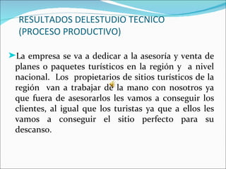 RESULTADOS DELESTUDIO TECNICO
  (PROCESO PRODUCTIVO)

®La empresa se va a dedicar a la asesoría y venta de
 planes o paquetes turísticos en la región y a nivel
 nacional. Los propietarios de sitios turísticos de la
 región van a trabajar de la mano con nosotros ya
 que fuera de asesorarlos les vamos a conseguir los
 clientes, al igual que los turistas ya que a ellos les
 vamos a conseguir el sitio perfecto para su
 descanso.
 
